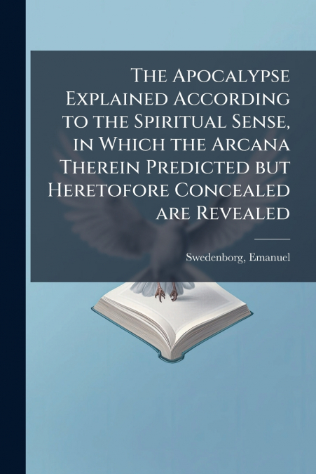 The Apocalypse Explained According to the Spiritual Sense, in Which the Arcana Therein Predicted but Heretofore Concealed are Revealed