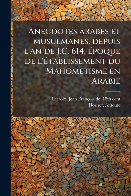Anecdotes arabes et musulmanes, depuis l’an de J.C. 614, époque de l’établissement du Mahometisme en Arabie