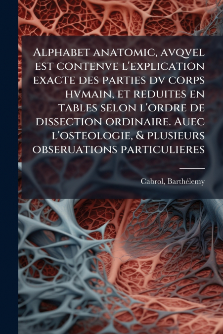 Alphabet anatomic, avqvel est contenve l’explication exacte des parties dv corps hvmain, et reduites en tables selon l’ordre de dissection ordinaire. Auec l’osteologie, & plusieurs obseruations partic