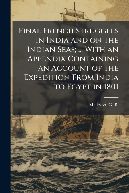 Final French Struggles in India and on the Indian Seas; ... With an Appendix Containing an Account of the Expedition From India to Egypt in 1801