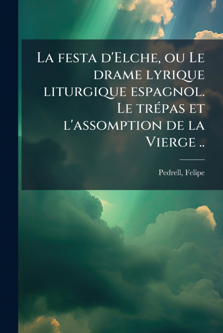 La festa d’Elche, ou Le drame lyrique liturgique espagnol. Le trépas et l’assomption de la Vierge ..