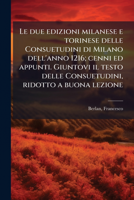 Le due edizioni milanese e torinese delle Consuetudini di Milano dell’anno 1216; cenni ed appunti. Giuntovi il testo delle Consuetudini, ridotto a buona lezione