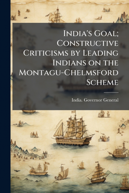 India’s Goal; Constructive Criticisms by Leading Indians on the Montagu-Chelmsford Scheme