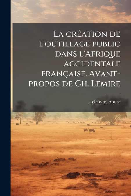 La création de l’outillage public dans l’Afrique accidentale française. Avant-propos de Ch. Lemire