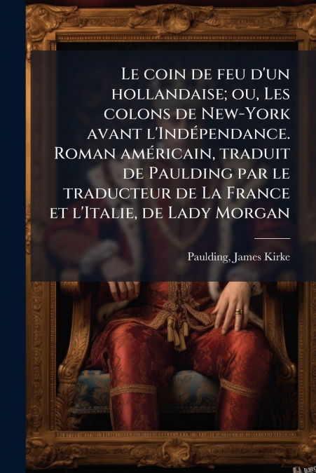 Le coin de feu d’un hollandaise; ou, Les colons de New-York avant l’Indépendance. Roman américain, traduit de Paulding par le traducteur de La France et l’Italie, de Lady Morgan
