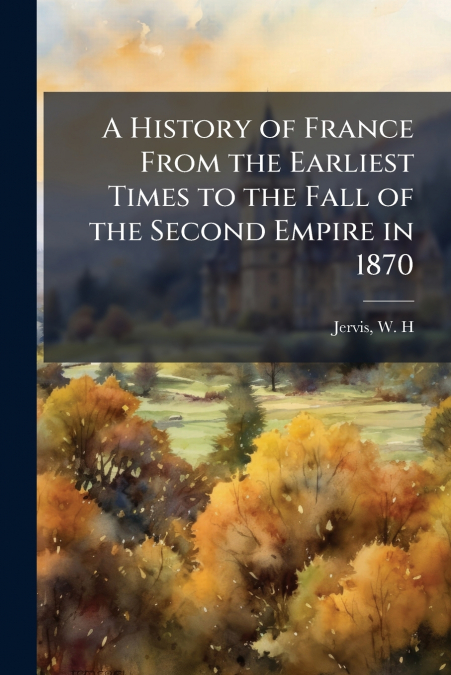 A History of France From the Earliest Times to the Fall of the Second Empire in 1870