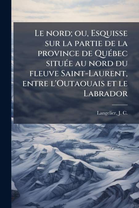 Le nord; ou, Esquisse sur la partie de la province de Québec située au nord du fleuve Saint-Laurent, entre l’Outaouais et le Labrador