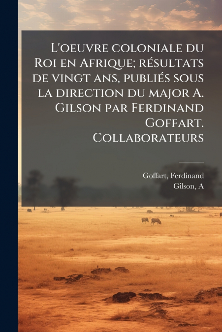 L’oeuvre coloniale du Roi en Afrique; résultats de vingt ans, publiés sous la direction du major A. Gilson par Ferdinand Goffart. Collaborateurs