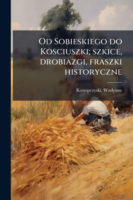 Od Sobieskiego do Kosciuszki; szkice, drobiazgi, fraszki historyczne