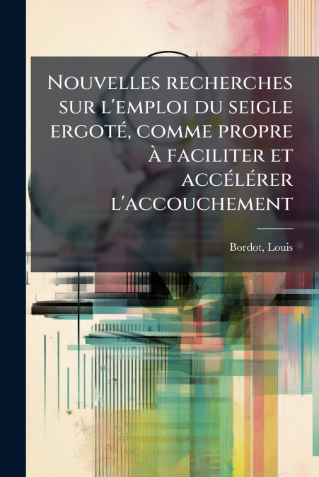 Nouvelles recherches sur l’emploi du seigle ergoté, comme propre à faciliter et accélérer l’accouchement