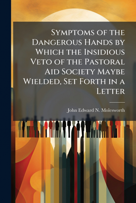 Symptoms of the Dangerous Hands by Which the Insidious Veto of the Pastoral Aid Society Maybe Wielded, Set Forth in a Letter