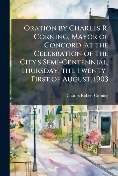 Oration by Charles R. Corning, Mayor of Concord, at the Celebration of the City’s Semi-Centennial, Thursday, the Twenty-First of August, 1903