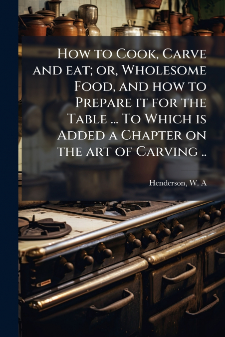How to Cook, Carve and eat; or, Wholesome Food, and how to Prepare it for the Table ... To Which is Added a Chapter on the art of Carving ..