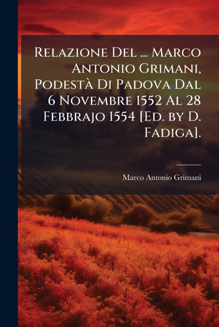 Relazione Del ... Marco Antonio Grimani, Podestà Di Padova Dal 6 Novembre 1552 Al 28 Febbrajo 1554 [Ed. by D. Fadiga].