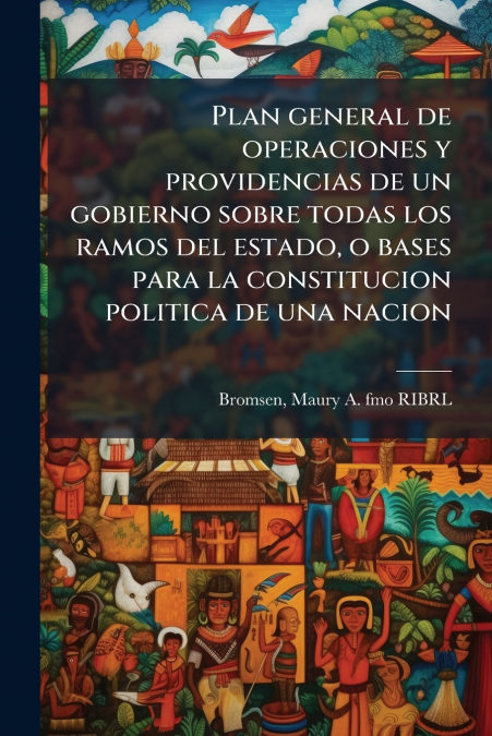 Plan general de operaciones y providencias de un gobierno sobre todas los ramos del estado, o bases para la constitucion politica de una nacion