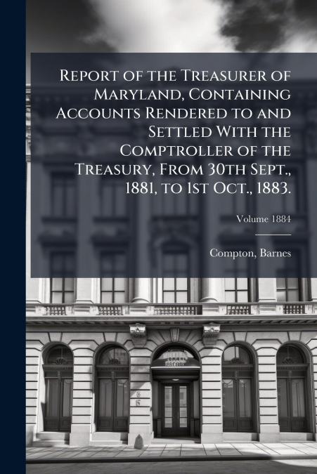 Report of the Treasurer of Maryland, Containing Accounts Rendered to and Settled With the Comptroller of the Treasury, From 30th Sept., 1881, to 1st Oct., 1883.; Volume 1884