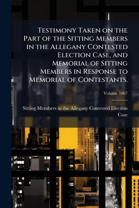 Testimony Taken on the Part of the Sitting Members in the Allegany Contested Election Case, and Memorial of Sitting Members in Response to Memorial of Contestants.; Volume 1867