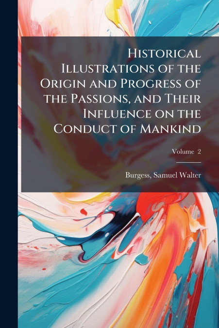 Historical Illustrations of the Origin and Progress of the Passions, and Their Influence on the Conduct of Mankind