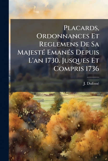 Placards, Ordonnances Et Reglemens De Sa Majesté Emanés Depuis L’an 1730. Jusques Et Compris 1736
