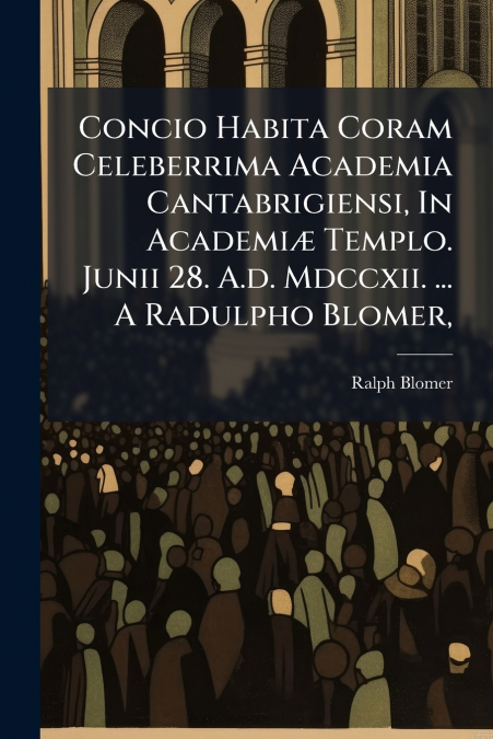 Concio Habita Coram Celeberrima Academia Cantabrigiensi, In Academiæ Templo. Junii 28. A.d. Mdccxii. ... A Radulpho Blomer,