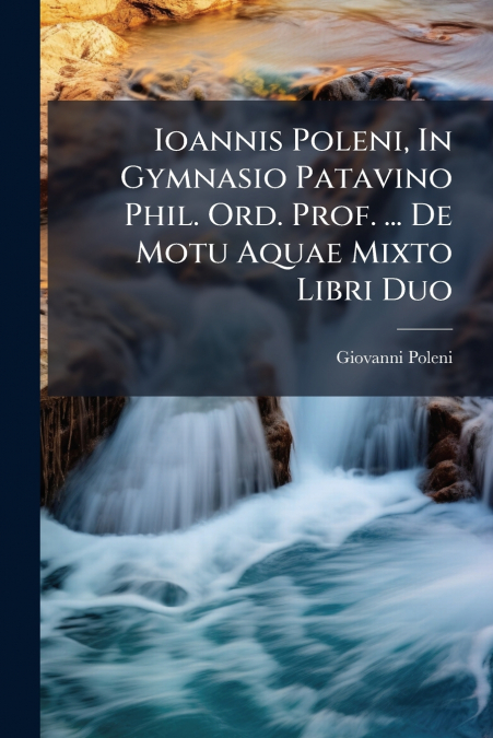 Ioannis Poleni, In Gymnasio Patavino Phil. Ord. Prof. ... De Motu Aquae Mixto Libri Duo