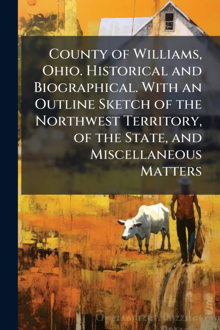 County of Williams, Ohio. Historical and Biographical. With an Outline Sketch of the Northwest Territory, of the State, and Miscellaneous Matters