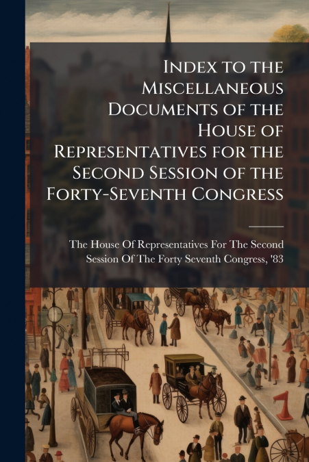 Index to the Miscellaneous Documents of the House of Representatives for the Second Session of the Forty-Seventh Congress