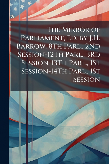 The Mirror of Parliament, Ed. by J.H. Barrow. 8Th Parl., 2Nd Session-12Th Parl., 3Rd Session. 13Th Parl., 1St Session-14Th Parl., 1St Session
