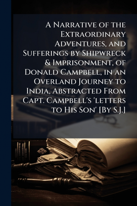 A Narrative of the Extraordinary Adventures, and Sufferings by Shipwreck & Imprisonment, of Donald Campbell, in an Overland Journey to India, Abstracted From Capt. Campbell’s ’letters to His Son’ [By 