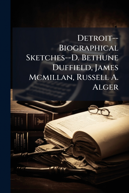 Detroit--Biographical Sketches--D. Bethune Duffield, James Mcmillan, Russell A. Alger
