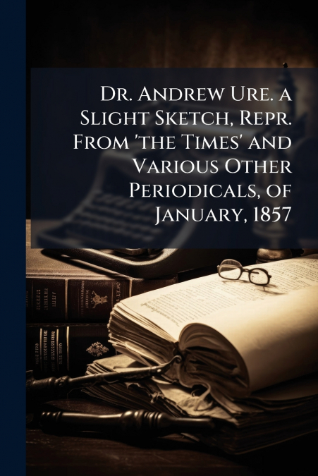 Dr. Andrew Ure. a Slight Sketch, Repr. From ’the Times’ and Various Other Periodicals, of January, 1857
