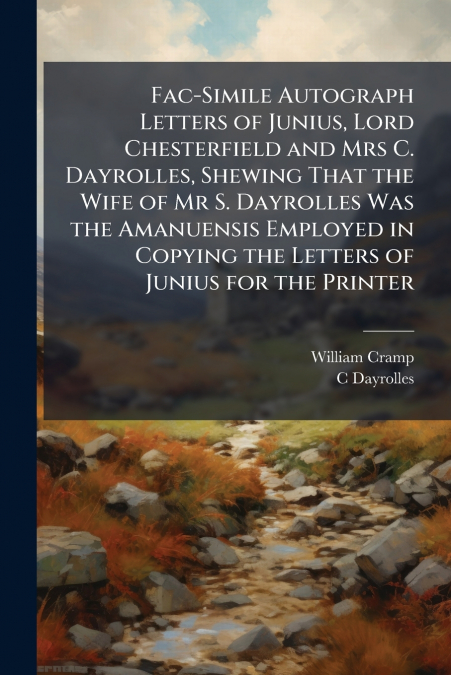 Fac-Simile Autograph Letters of Junius, Lord Chesterfield and Mrs C. Dayrolles, Shewing That the Wife of Mr S. Dayrolles Was the Amanuensis Employed in Copying the Letters of Junius for the Printer