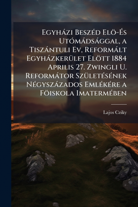 Egyházi Beszéd Elö-És Utómádsággal, a Tiszántuli Ev, Reformált Egyházkerület Elött 1884 Aprilis 27. Zwingli U. Reformátor Születésének Négyszázados Emlékére a Föiskola Imatermében