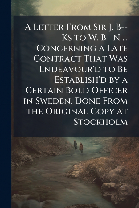 A Letter From Sir J. B--Ks to W. B--N ... Concerning a Late Contract That Was Endeavour’d to Be Establish’d by a Certain Bold Officer in Sweden. Done From the Original Copy at Stockholm