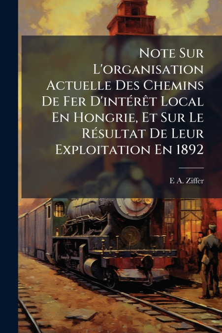 Note Sur L’organisation Actuelle Des Chemins De Fer D’intérêt Local En Hongrie, Et Sur Le Résultat De Leur Exploitation En 1892