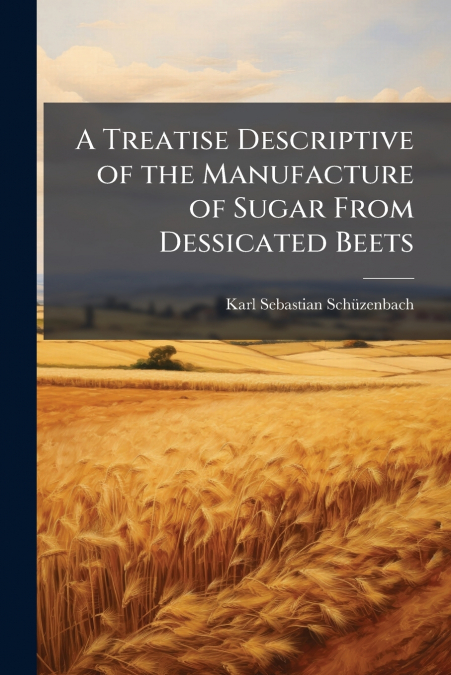 A Treatise Descriptive of the Manufacture of Sugar From Dessicated Beets