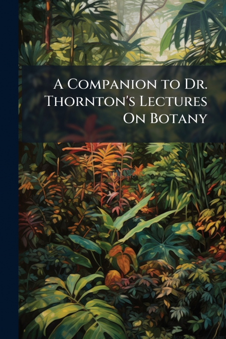 A Companion to Dr. Thornton’s Lectures On Botany