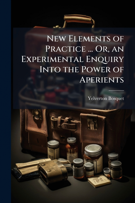 New Elements of Practice ... Or, an Experimental Enquiry Into the Power of Aperients