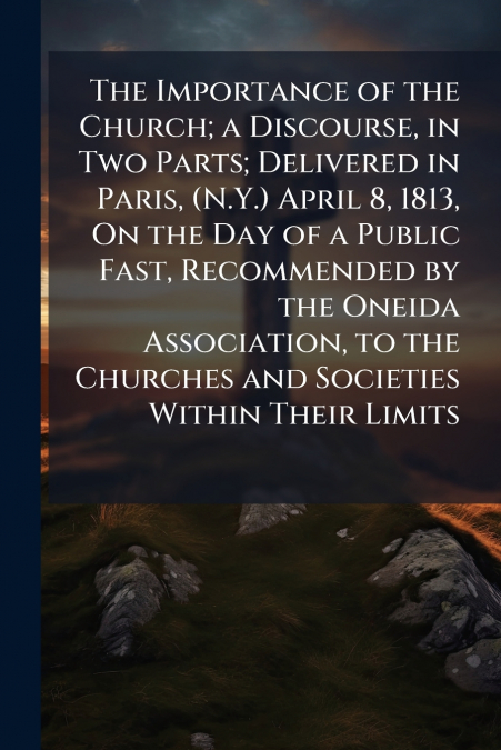 The Importance of the Church; a Discourse, in Two Parts; Delivered in Paris, (N.Y.) April 8, 1813, On the Day of a Public Fast, Recommended by the Oneida Association, to the Churches and Societies Wit