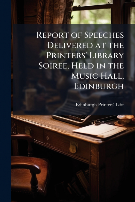 Report of Speeches Delivered at the Printers’ Library Soiree, Held in the Music Hall, Edinburgh