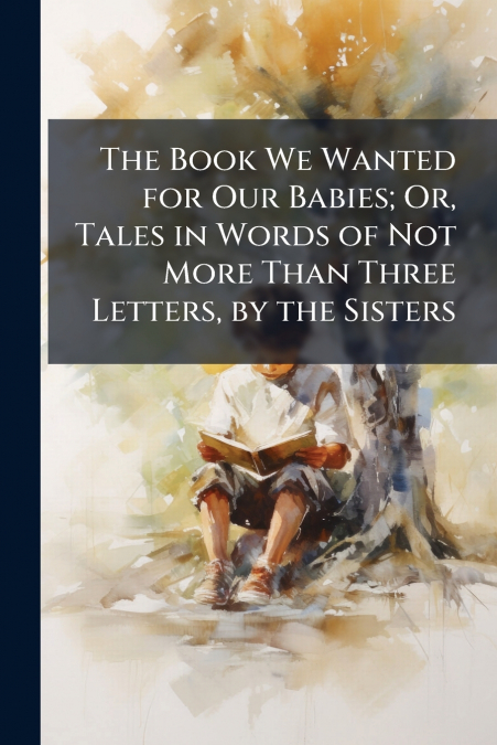 The Book We Wanted for Our Babies; Or, Tales in Words of Not More Than Three Letters, by the Sisters