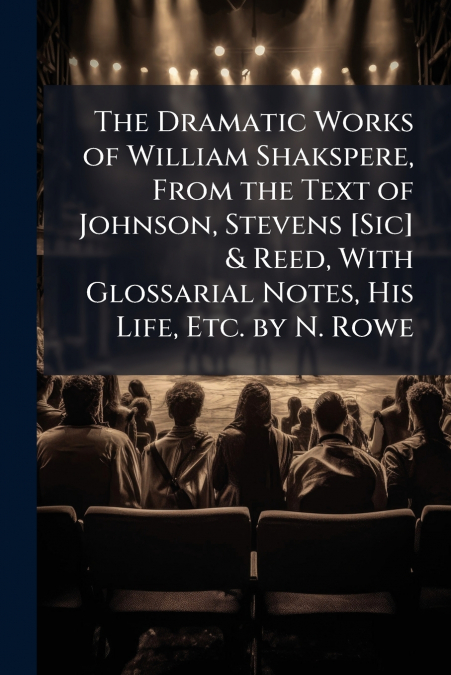 The Dramatic Works of William Shakspere, From the Text of Johnson, Stevens [Sic] & Reed, With Glossarial Notes, His Life, Etc. by N. Rowe
