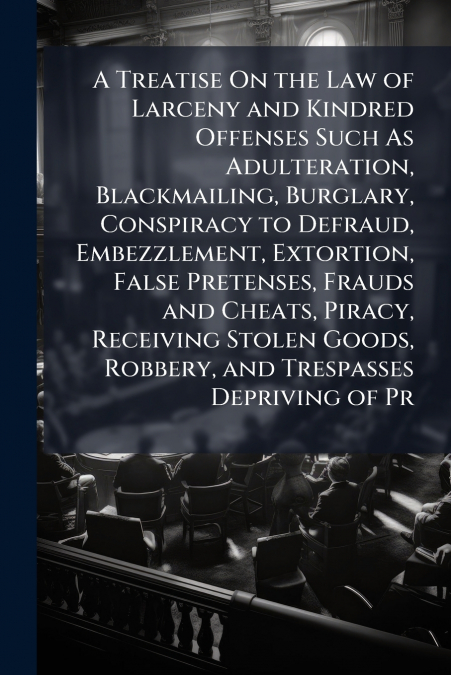 A Treatise On the Law of Larceny and Kindred Offenses Such As Adulteration, Blackmailing, Burglary, Conspiracy to Defraud, Embezzlement, Extortion, False Pretenses, Frauds and Cheats, Piracy, Receivin