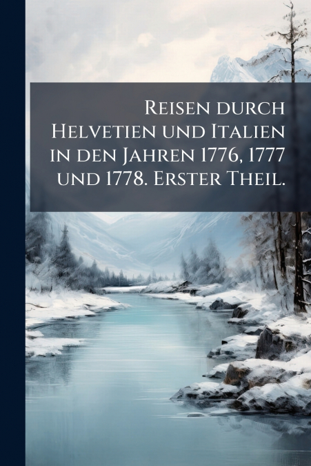 Reisen durch Helvetien und Italien in den Jahren 1776, 1777 und 1778. Erster Theil.