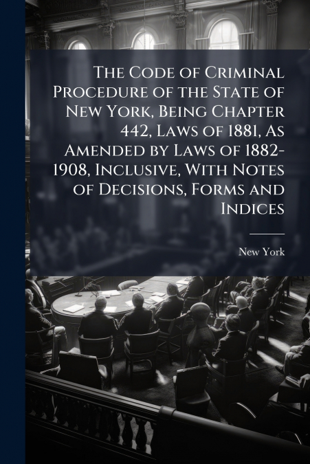 The Code of Criminal Procedure of the State of New York, Being Chapter 442, Laws of 1881, As Amended by Laws of 1882-1908, Inclusive, With Notes of Decisions, Forms and Indices