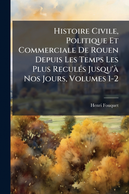 Histoire Civile, Politique Et Commerciale De Rouen Depuis Les Temps Les Plus Reculés Jusqu’à Nos Jours, Volumes 1-2