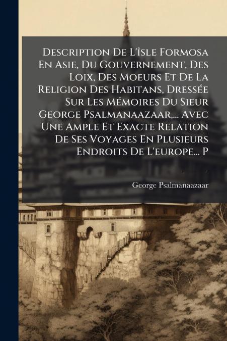 Description De L’îsle Formosa En Asie, Du Gouvernement, Des Loix, Des Moeurs Et De La Religion Des Habitans, Dressée Sur Les Mémoires Du Sieur George Psalmanaazaar,... Avec Une Ample Et Exacte Relatio