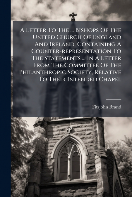 A Letter To The ... Bishops Of The United Church Of England And Ireland, Containing A Counter-representation To The Statements ... In A Letter From The Committee Of The Philanthropic Society, Relative
