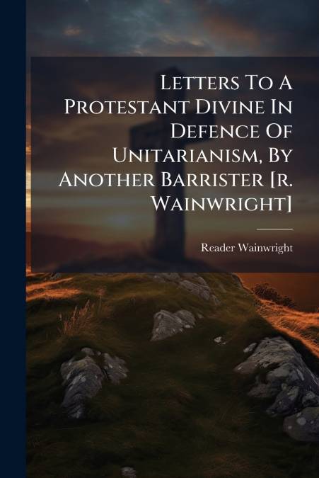 Letters To A Protestant Divine In Defence Of Unitarianism, By Another Barrister [r. Wainwright]
