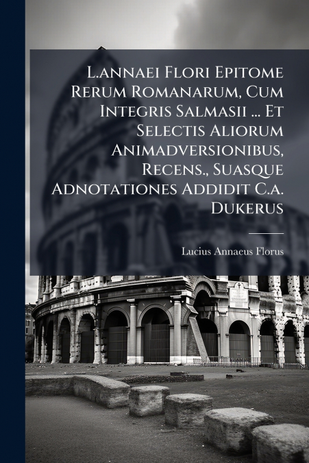L.annaei Flori Epitome Rerum Romanarum, Cum Integris Salmasii ... Et Selectis Aliorum Animadversionibus, Recens., Suasque Adnotationes Addidit C.a. Dukerus